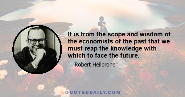 It is from the scope and wisdom of the economists of the past that we must reap the knowledge with which to face the future.