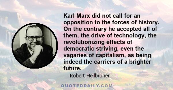 Karl Marx did not call for an opposition to the forces of history. On the contrary he accepted all of them, the drive of technology, the revolutionizing effects of democratic striving, even the vagaries of capitalism,