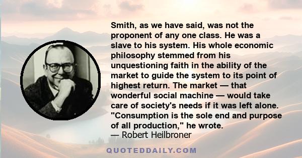 Smith, as we have said, was not the proponent of any one class. He was a slave to his system. His whole economic philosophy stemmed from his unquestioning faith in the ability of the market to guide the system to its