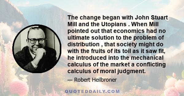 The change began with John Stuart Mill and the Utopians . When Mill pointed out that economics had no ultimate solution to the problem of distribution , that society might do with the fruits of its toil as it saw fit,