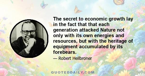 The secret to economic growth lay in the fact that that each generation attacked Nature not only with its own energies and resources, but with the heritage of equipment accumulated by its forebears.