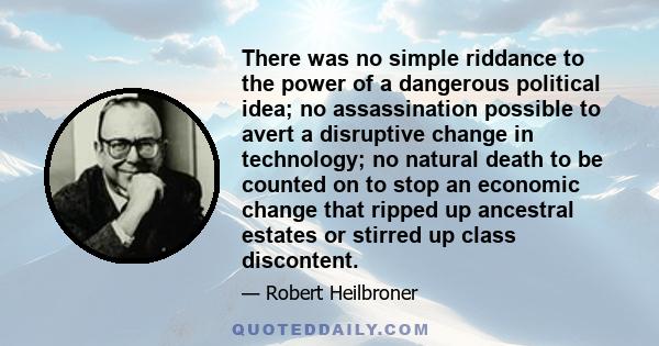 There was no simple riddance to the power of a dangerous political idea; no assassination possible to avert a disruptive change in technology; no natural death to be counted on to stop an economic change that ripped up