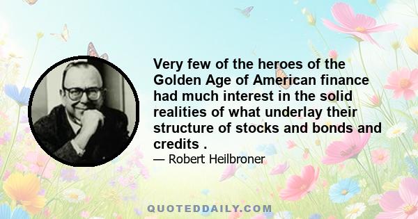 Very few of the heroes of the Golden Age of American finance had much interest in the solid realities of what underlay their structure of stocks and bonds and credits. Later on, a Henry Ford might introduce an era of