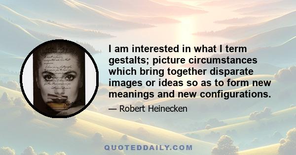 I am interested in what I term gestalts; picture circumstances which bring together disparate images or ideas so as to form new meanings and new configurations.