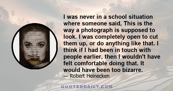 I was never in a school situation where someone said, This is the way a photograph is supposed to look. I was completely open to cut them up, or do anything like that. I think if I had been in touch with people earlier, 