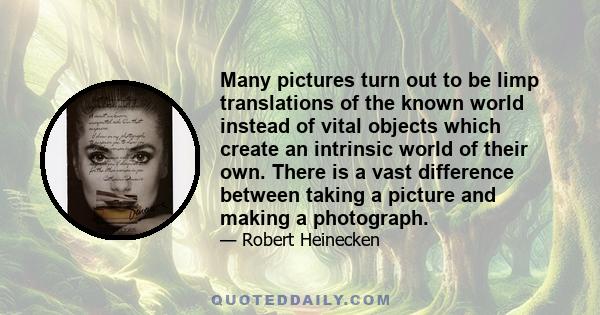 Many pictures turn out to be limp translations of the known world instead of vital objects which create an intrinsic world of their own. There is a vast difference between taking a picture and making a photograph.