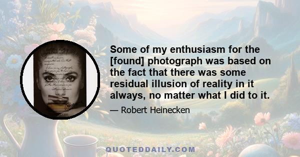 Some of my enthusiasm for the [found] photograph was based on the fact that there was some residual illusion of reality in it always, no matter what I did to it.
