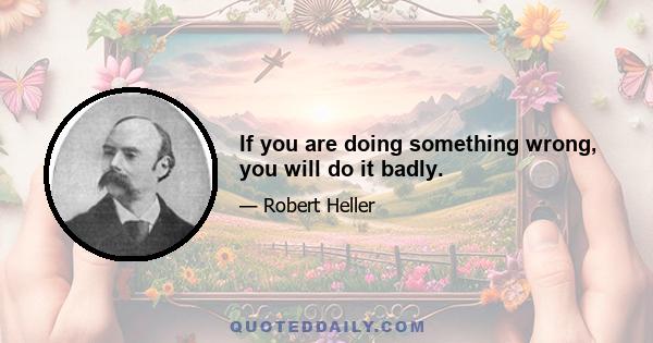 If you are doing something wrong, you will do it badly.