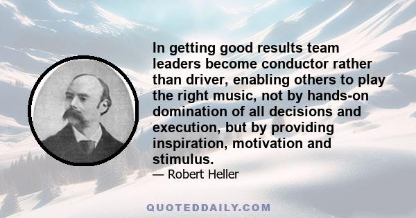 In getting good results team leaders become conductor rather than driver, enabling others to play the right music, not by hands-on domination of all decisions and execution, but by providing inspiration, motivation and