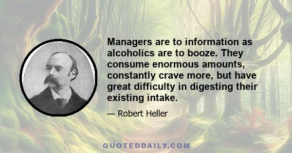 Managers are to information as alcoholics are to booze. They consume enormous amounts, constantly crave more, but have great difficulty in digesting their existing intake.