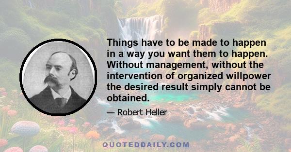 Things have to be made to happen in a way you want them to happen. Without management, without the intervention of organized willpower the desired result simply cannot be obtained.