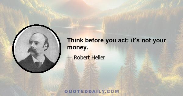 Think before you act: it's not your money.