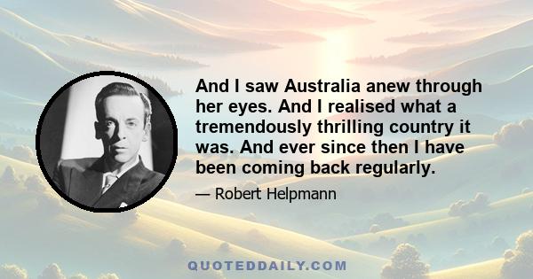 And I saw Australia anew through her eyes. And I realised what a tremendously thrilling country it was. And ever since then I have been coming back regularly.