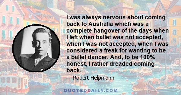 I was always nervous about coming back to Australia which was a complete hangover of the days when I left when ballet was not accepted, when I was not accepted, when I was considered a freak for wanting to be a ballet