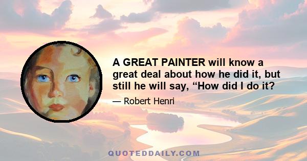 A GREAT PAINTER will know a great deal about how he did it, but still he will say, “How did I do it?