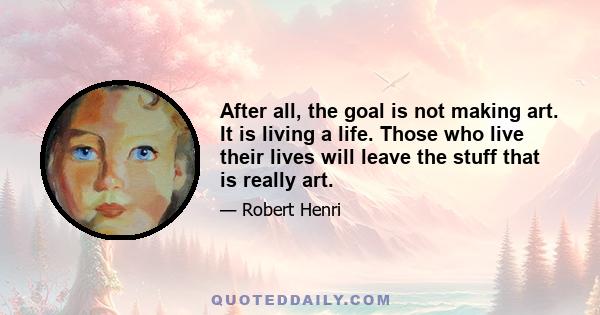 After all, the goal is not making art. It is living a life. Those who live their lives will leave the stuff that is really art.