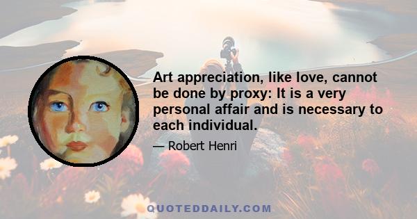 Art appreciation, like love, cannot be done by proxy: It is a very personal affair and is necessary to each individual.