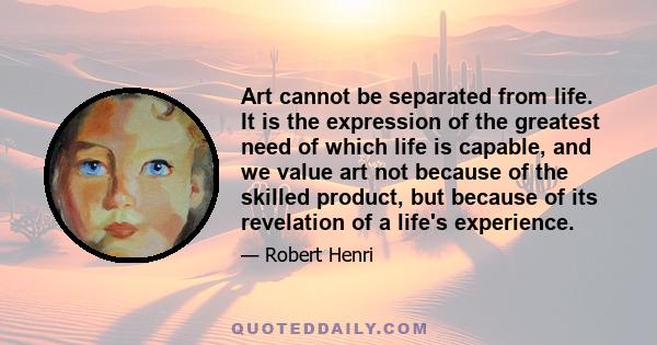 Art cannot be separated from life. It is the expression of the greatest need of which life is capable, and we value art not because of the skilled product, but because of its revelation of a life's experience.