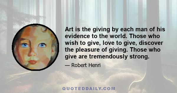 Art is the giving by each man of his evidence to the world. Those who wish to give, love to give, discover the pleasure of giving. Those who give are tremendously strong.