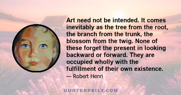 Art need not be intended. It comes inevitably as the tree from the root, the branch from the trunk, the blossom from the twig. None of these forget the present in looking backward or forward. They are occupied wholly