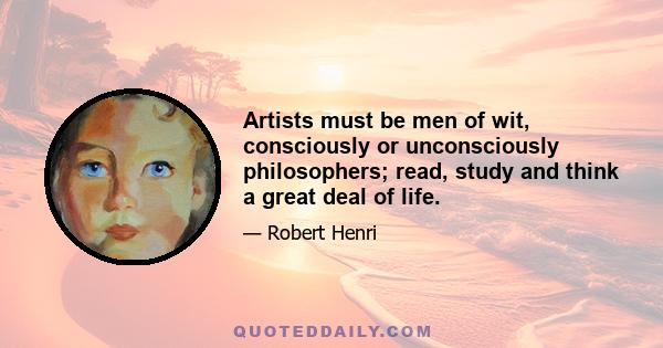 Artists must be men of wit, consciously or unconsciously philosophers; read, study and think a great deal of life.