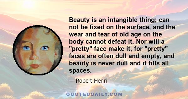 Beauty is an intangible thing; can not be fixed on the surface, and the wear and tear of old age on the body cannot defeat it. Nor will a pretty face make it, for pretty faces are often dull and empty, and beauty is