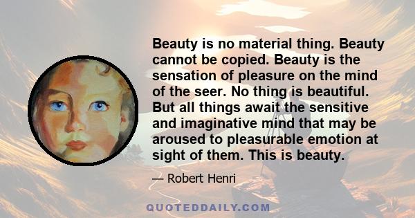 Beauty is no material thing. Beauty cannot be copied. Beauty is the sensation of pleasure on the mind of the seer. No thing is beautiful. But all things await the sensitive and imaginative mind that may be aroused to