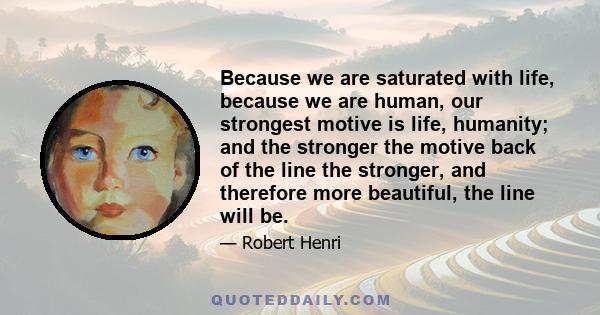 Because we are saturated with life, because we are human, our strongest motive is life, humanity; and the stronger the motive back of the line the stronger, and therefore more beautiful, the line will be.