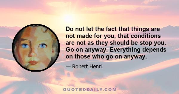 Do not let the fact that things are not made for you, that conditions are not as they should be stop you. Go on anyway. Everything depends on those who go on anyway.