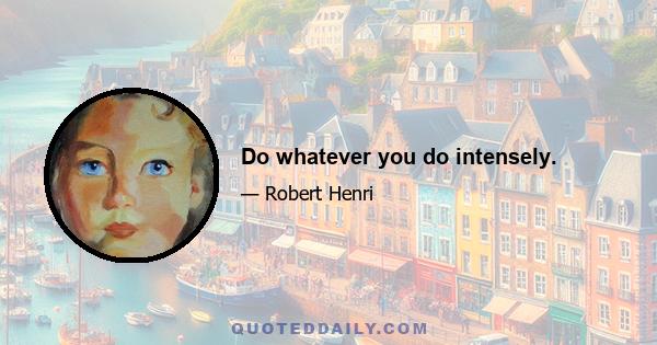 Do whatever you do intensely.