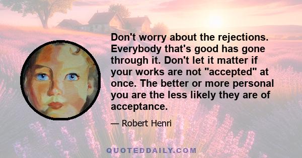 Don't worry about the rejections. Everybody that's good has gone through it. Don't let it matter if your works are not accepted at once. The better or more personal you are the less likely they are of acceptance.