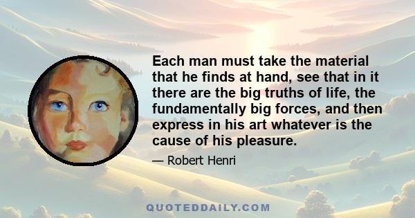 Each man must take the material that he finds at hand, see that in it there are the big truths of life, the fundamentally big forces, and then express in his art whatever is the cause of his pleasure.