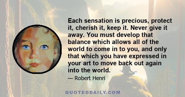 Each sensation is precious, protect it, cherish it, keep it. Never give it away. You must develop that balance which allows all of the world to come in to you, and only that which you have expressed in your art to move