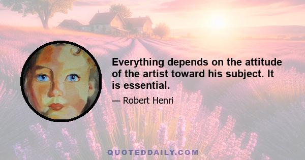 Everything depends on the attitude of the artist toward his subject. It is essential.