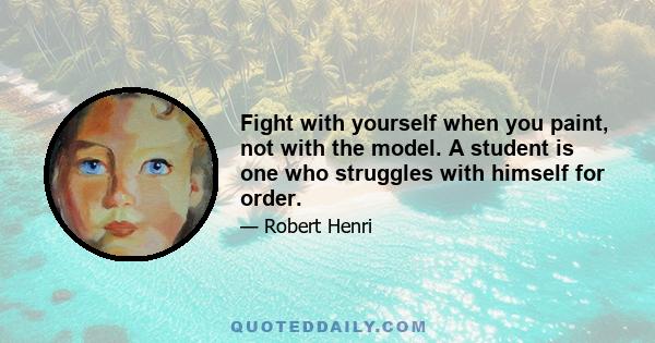 Fight with yourself when you paint, not with the model. A student is one who struggles with himself for order.