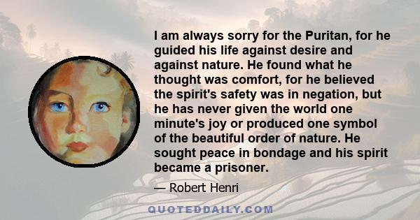 I am always sorry for the Puritan, for he guided his life against desire and against nature. He found what he thought was comfort, for he believed the spirit's safety was in negation, but he has never given the world