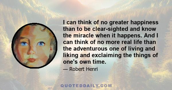 I can think of no greater happiness than to be clear-sighted and know the miracle when it happens. And I can think of no more real life than the adventurous one of living and liking and exclaiming the things of one's