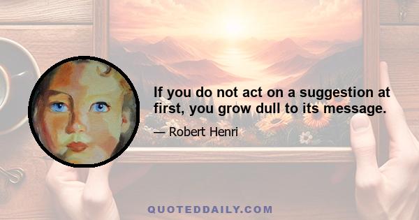 If you do not act on a suggestion at first, you grow dull to its message.