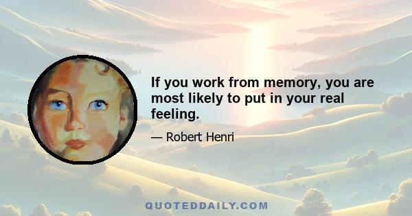 If you work from memory, you are most likely to put in your real feeling.