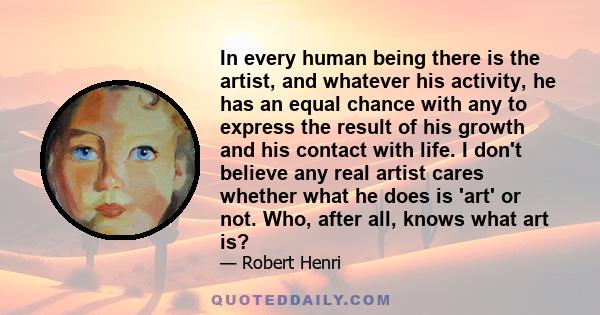 In every human being there is the artist, and whatever his activity, he has an equal chance with any to express the result of his growth and his contact with life. I don't believe any real artist cares whether what he