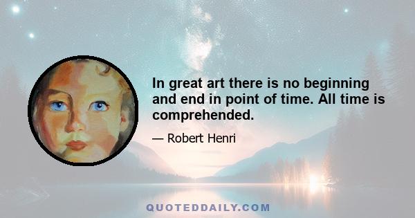 In great art there is no beginning and end in point of time. All time is comprehended.