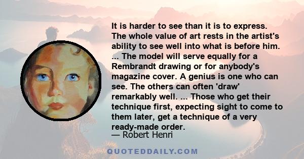 It is harder to see than it is to express. The whole value of art rests in the artist's ability to see well into what is before him. ... The model will serve equally for a Rembrandt drawing or for anybody's magazine