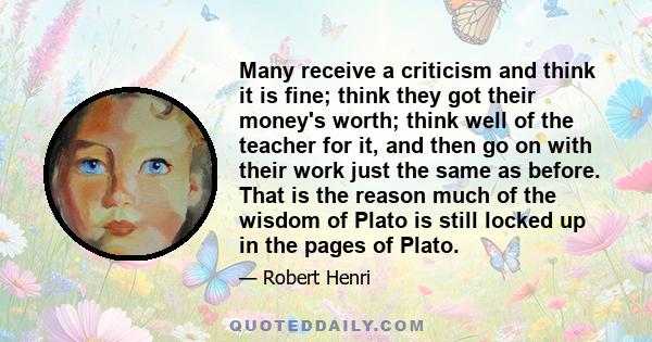 Many receive a criticism and think it is fine; think they got their money's worth; think well of the teacher for it, and then go on with their work just the same as before. That is the reason much of the wisdom of Plato 