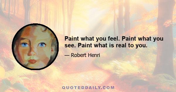 Paint what you feel. Paint what you see. Paint what is real to you.