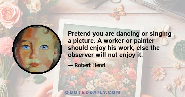 Pretend you are dancing or singing a picture. A worker or painter should enjoy his work, else the observer will not enjoy it.