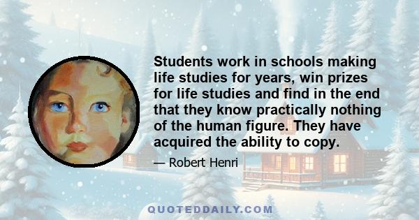 Students work in schools making life studies for years, win prizes for life studies and find in the end that they know practically nothing of the human figure. They have acquired the ability to copy.