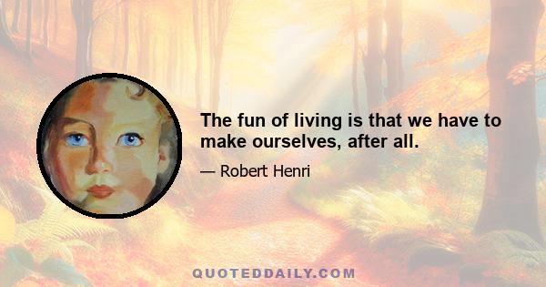 The fun of living is that we have to make ourselves, after all.