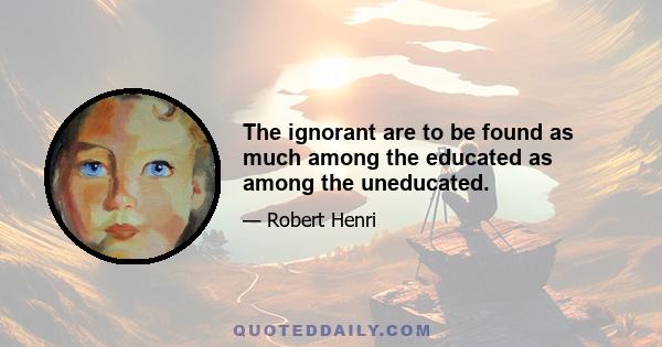 The ignorant are to be found as much among the educated as among the uneducated.