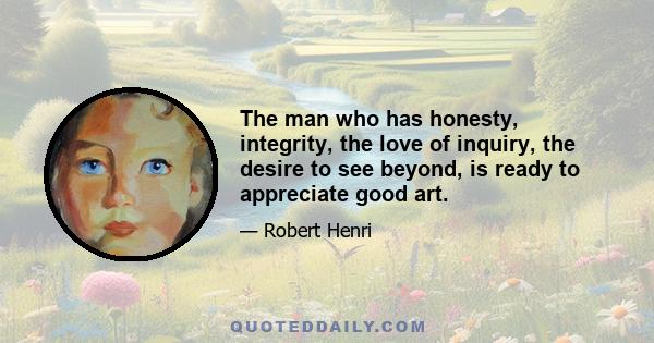 The man who has honesty, integrity, the love of inquiry, the desire to see beyond, is ready to appreciate good art. He needs no one to give him an 'Art Education'; he is already qualified. He needs but to see pictures