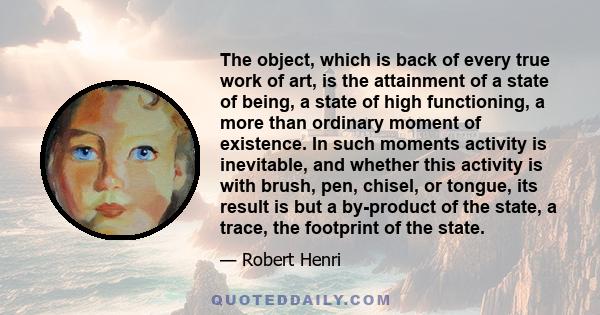 The object, which is back of every true work of art, is the attainment of a state of being, a state of high functioning, a more than ordinary moment of existence. In such moments activity is inevitable, and whether this 